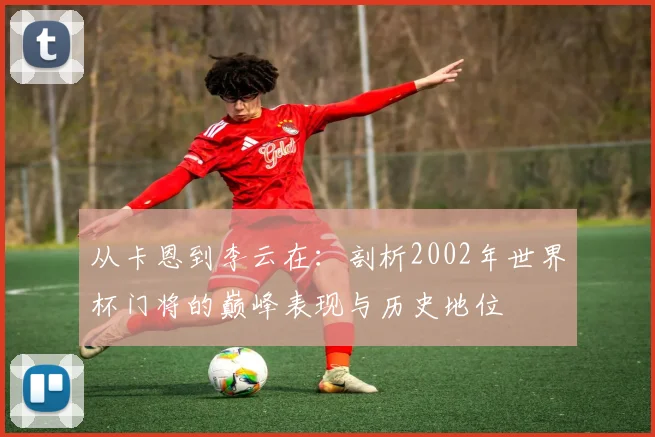 从卡恩到李云在：剖析2002年世界杯门将的巅峰表现与历史地位