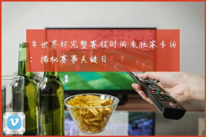 年世界杯完整赛程时间表独家专访：揭秘赛事关键日